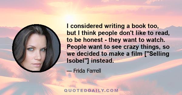 I considered writing a book too, but I think people don't like to read, to be honest - they want to watch. People want to see crazy things, so we decided to make a film [Selling Isobel] instead.