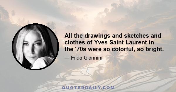 All the drawings and sketches and clothes of Yves Saint Laurent in the '70s were so colorful, so bright.