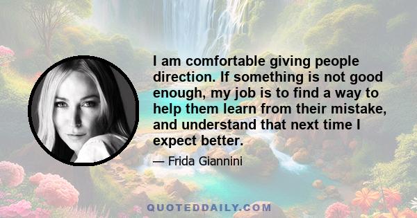 I am comfortable giving people direction. If something is not good enough, my job is to find a way to help them learn from their mistake, and understand that next time I expect better.