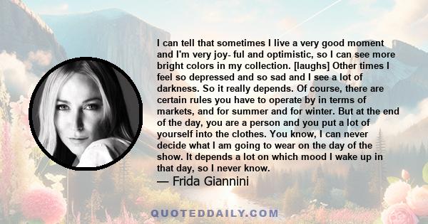 I can tell that sometimes I live a very good moment and I'm very joy- ful and optimistic, so I can see more bright colors in my collection. [laughs] Other times I feel so depressed and so sad and I see a lot of