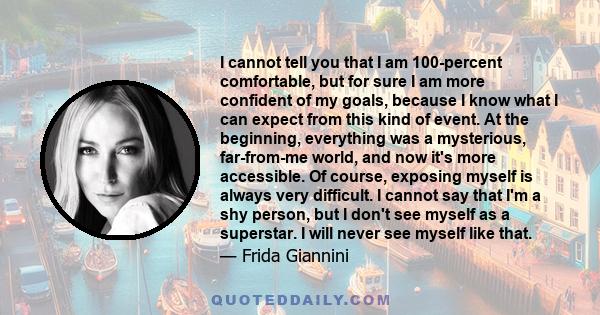 I cannot tell you that I am 100-percent comfortable, but for sure I am more confident of my goals, because I know what I can expect from this kind of event. At the beginning, everything was a mysterious, far-from-me