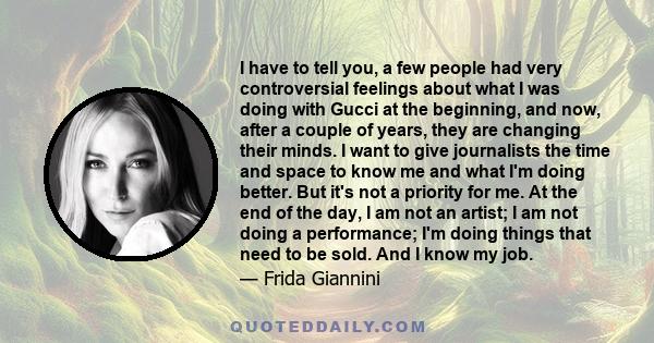 I have to tell you, a few people had very controversial feelings about what I was doing with Gucci at the beginning, and now, after a couple of years, they are changing their minds. I want to give journalists the time