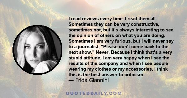 I read reviews every time. I read them all. Sometimes they can be very constructive, sometimes not, but it's always interesting to see the opinion of others on what you are doing. Sometimes I am very furious, but I will 