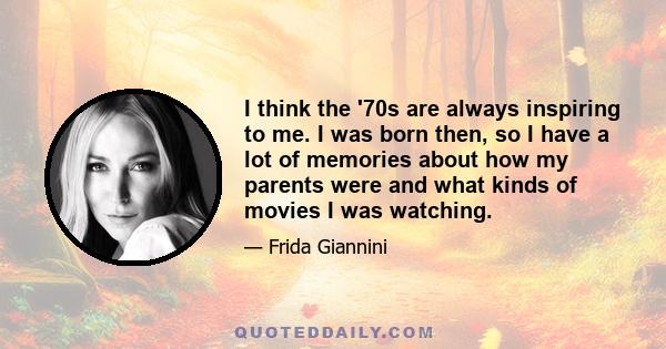 I think the '70s are always inspiring to me. I was born then, so I have a lot of memories about how my parents were and what kinds of movies I was watching.