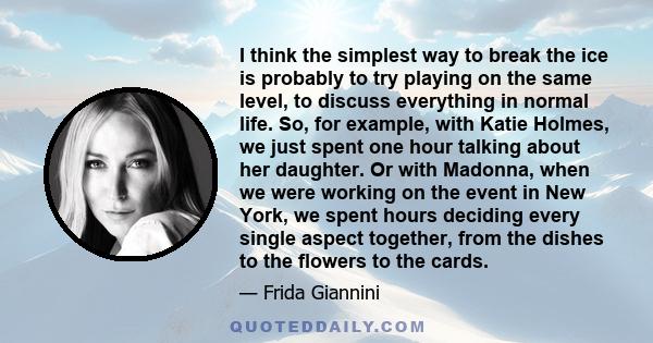 I think the simplest way to break the ice is probably to try playing on the same level, to discuss everything in normal life. So, for example, with Katie Holmes, we just spent one hour talking about her daughter. Or