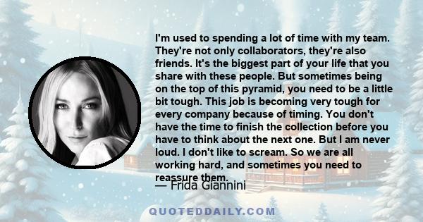 I'm used to spending a lot of time with my team. They're not only collaborators, they're also friends. It's the biggest part of your life that you share with these people. But sometimes being on the top of this pyramid, 