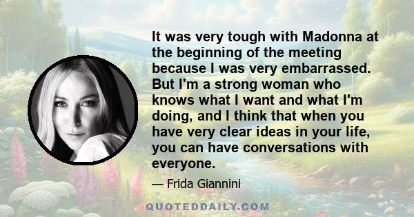 It was very tough with Madonna at the beginning of the meeting because I was very embarrassed. But I'm a strong woman who knows what I want and what I'm doing, and I think that when you have very clear ideas in your