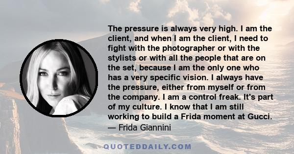 The pressure is always very high. I am the client, and when I am the client, I need to fight with the photographer or with the stylists or with all the people that are on the set, because I am the only one who has a