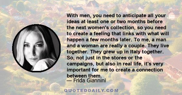 With men, you need to anticipate all your ideas at least one or two months before the next women's collection, so you need to create a feeling that links with what will happen a few months later. To me, a man and a