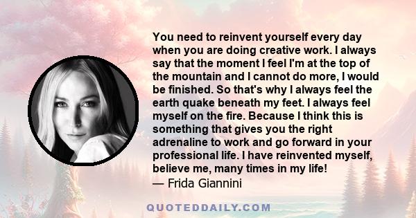 You need to reinvent yourself every day when you are doing creative work. I always say that the moment I feel I'm at the top of the mountain and I cannot do more, I would be finished. So that's why I always feel the