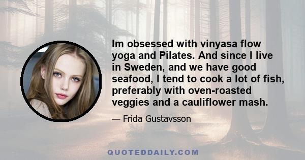 Im obsessed with vinyasa flow yoga and Pilates. And since I live in Sweden, and we have good seafood, I tend to cook a lot of fish, preferably with oven-roasted veggies and a cauliflower mash.