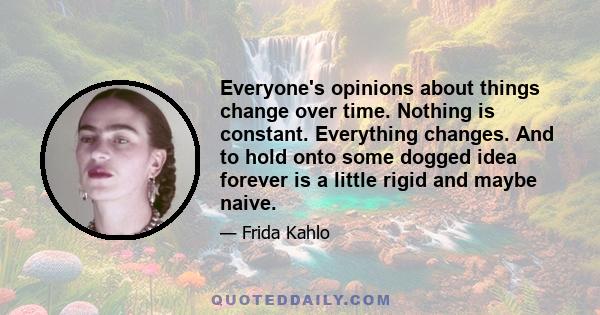 Everyone's opinions about things change over time. Nothing is constant. Everything changes. And to hold onto some dogged idea forever is a little rigid and maybe naive.