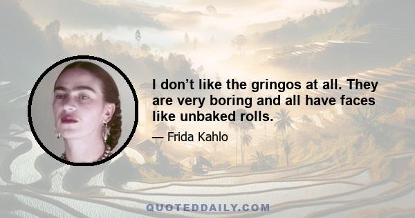 I don’t like the gringos at all. They are very boring and all have faces like unbaked rolls.