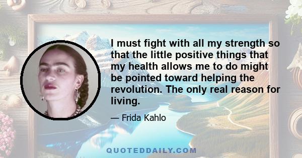 I must fight with all my strength so that the little positive things that my health allows me to do might be pointed toward helping the revolution. The only real reason for living.