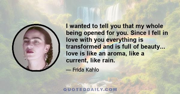 I wanted to tell you that my whole being opened for you. Since I fell in love with you everything is transformed and is full of beauty... love is like an aroma, like a current, like rain.