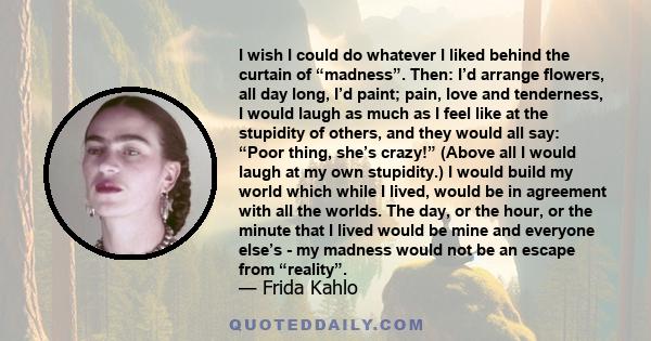 I wish I could do whatever I liked behind the curtain of “madness”. Then: I’d arrange flowers, all day long, I’d paint; pain, love and tenderness, I would laugh as much as I feel like at the stupidity of others, and