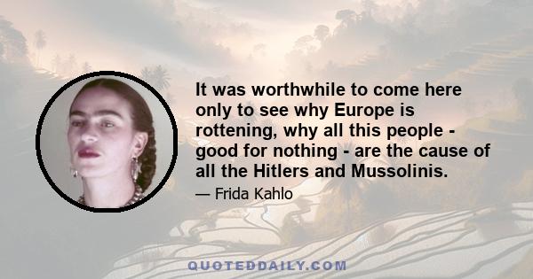 It was worthwhile to come here only to see why Europe is rottening, why all this people - good for nothing - are the cause of all the Hitlers and Mussolinis.