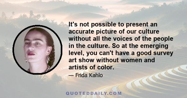 It's not possible to present an accurate picture of our culture without all the voices of the people in the culture. So at the emerging level, you can't have a good survey art show without women and artists of color.