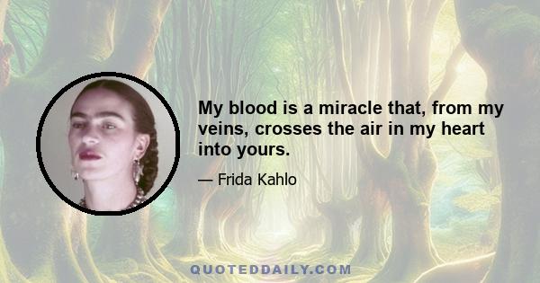 My blood is a miracle that, from my veins, crosses the air in my heart into yours.