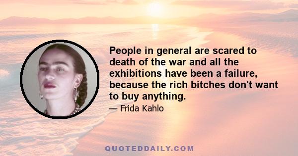 People in general are scared to death of the war and all the exhibitions have been a failure, because the rich bitches don't want to buy anything.