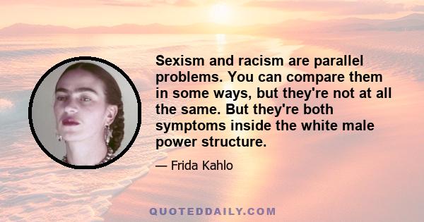 Sexism and racism are parallel problems. You can compare them in some ways, but they're not at all the same. But they're both symptoms inside the white male power structure.