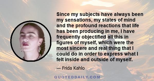 Since my subjects have always been my sensations, my states of mind and the profound reactions that life has been producing in me, I have frequently objectified all this in figures of myself, which were the most sincere 