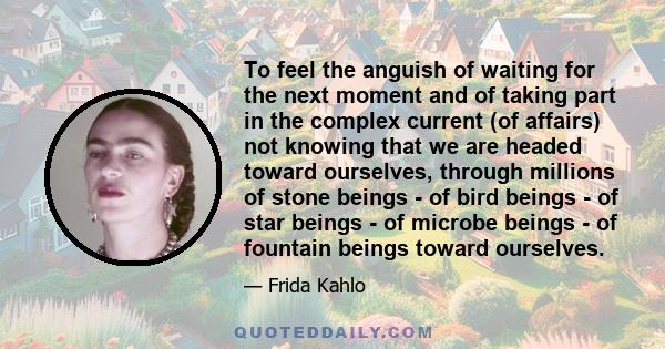 To feel the anguish of waiting for the next moment and of taking part in the complex current (of affairs) not knowing that we are headed toward ourselves, through millions of stone beings - of bird beings - of star