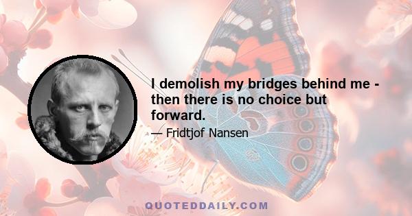 I demolish my bridges behind me - then there is no choice but forward.