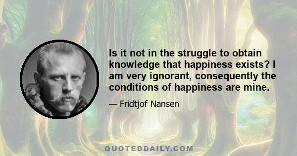 Is it not in the struggle to obtain knowledge that happiness exists? I am very ignorant, consequently the conditions of happiness are mine.