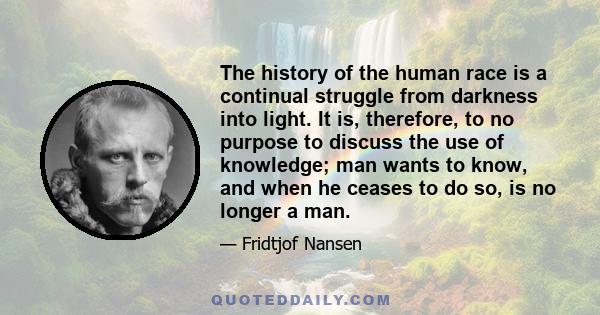 The history of the human race is a continual struggle from darkness into light. It is, therefore, to no purpose to discuss the use of knowledge; man wants to know, and when he ceases to do so, is no longer a man.