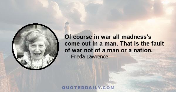 Of course in war all madness's come out in a man. That is the fault of war not of a man or a nation.