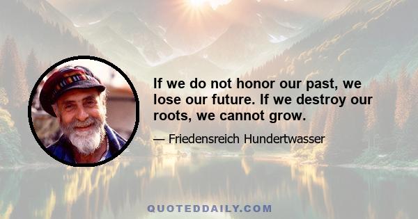 If we do not honor our past, we lose our future. If we destroy our roots, we cannot grow.