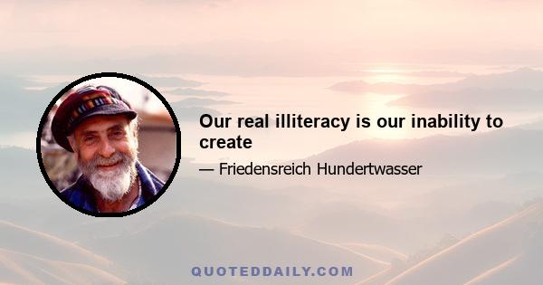 Our real illiteracy is our inability to create