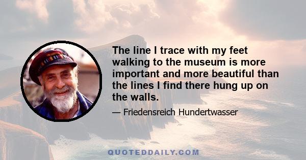 The line I trace with my feet walking to the museum is more important and more beautiful than the lines I find there hung up on the walls.