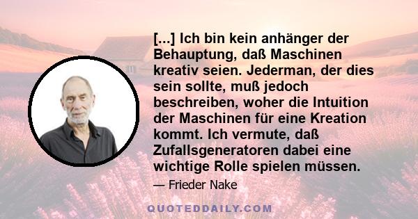 [...] Ich bin kein anhänger der Behauptung, daß Maschinen kreativ seien. Jederman, der dies sein sollte, muß jedoch beschreiben, woher die Intuition der Maschinen für eine Kreation kommt. Ich vermute, daß