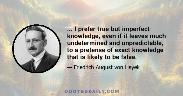 ... I prefer true but imperfect knowledge, even if it leaves much undetermined and unpredictable, to a pretense of exact knowledge that is likely to be false.