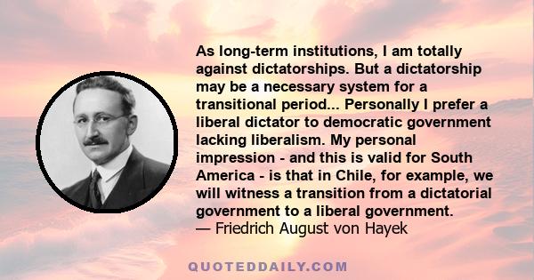 As long-term institutions, I am totally against dictatorships. But a dictatorship may be a necessary system for a transitional period... Personally I prefer a liberal dictator to democratic government lacking