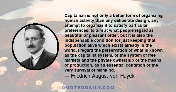 Capitalism is not only a better form of organizing human activity than any deliberate design, any attempt to organize it to satisfy particular preferences, to aim at what people regard as beautiful or pleasant order,