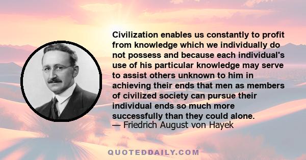 Civilization enables us constantly to profit from knowledge which we individually do not possess and because each individual's use of his particular knowledge may serve to assist others unknown to him in achieving their 