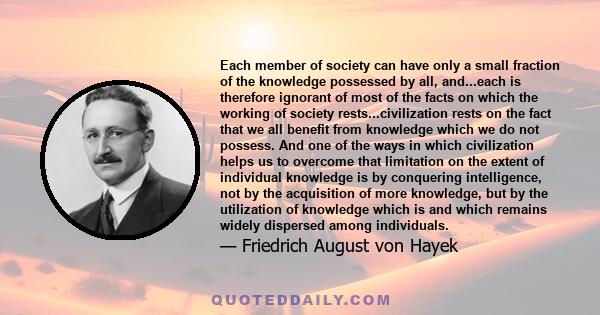 Each member of society can have only a small fraction of the knowledge possessed by all, and...each is therefore ignorant of most of the facts on which the working of society rests...civilization rests on the fact that