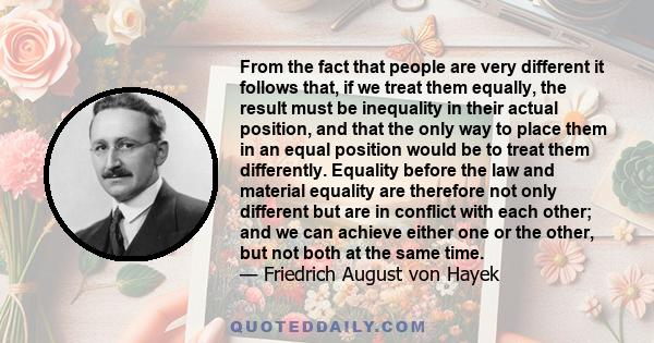 From the fact that people are very different it follows that, if we treat them equally, the result must be inequality in their actual position, and that the only way to place them in an equal position would be to treat