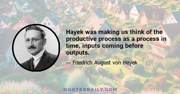 Hayek was making us think of the productive process as a process in time, inputs coming before outputs.