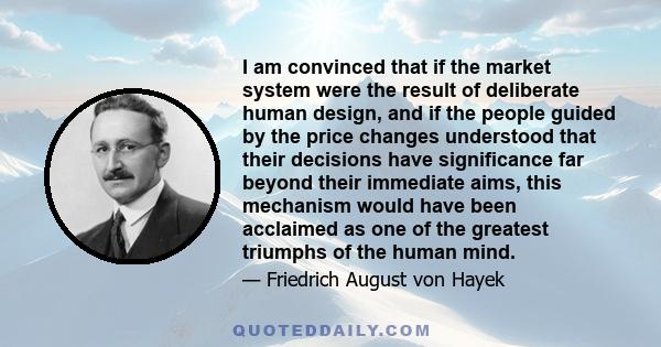 I am convinced that if the market system were the result of deliberate human design, and if the people guided by the price changes understood that their decisions have significance far beyond their immediate aims, this