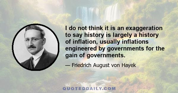 I do not think it is an exaggeration to say history is largely a history of inflation, usually inflations engineered by governments for the gain of governments.