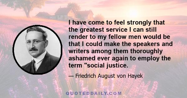 I have come to feel strongly that the greatest service I can still render to my fellow men would be that I could make the speakers and writers among them thoroughly ashamed ever again to employ the term social justice.