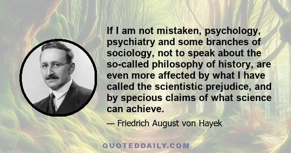 If I am not mistaken, psychology, psychiatry and some branches of sociology, not to speak about the so-called philosophy of history, are even more affected by what I have called the scientistic prejudice, and by