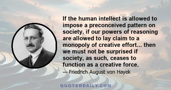 If the human intellect is allowed to impose a preconceived pattern on society, if our powers of reasoning are allowed to lay claim to a monopoly of creative effort... then we must not be surprised if society, as such,