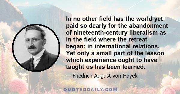 In no other field has the world yet paid so dearly for the abandonment of nineteenth-century liberalism as in the field where the retreat began: in international relations. Yet only a small part of the lesson which