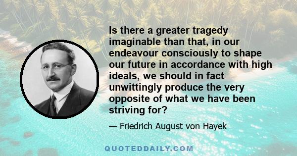 Is there a greater tragedy imaginable than that, in our endeavour consciously to shape our future in accordance with high ideals, we should in fact unwittingly produce the very opposite of what we have been striving for?