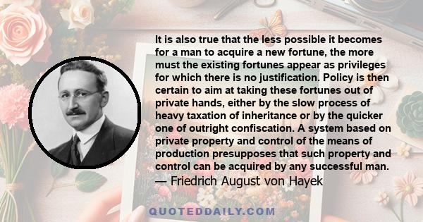 It is also true that the less possible it becomes for a man to acquire a new fortune, the more must the existing fortunes appear as privileges for which there is no justification. Policy is then certain to aim at taking 